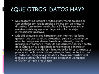 ¿QUE OTROS DATOS HAY?
 Muchos foros en Internet tienden a fomentar la creación de
  comunidades con reglas propias e incluso con un lenguaje
  distintivo, formando una subcultura. Se llegan a organizar
  eventos sociales que pueden llegar a involucrar viajes
  internacionales masivos.
 Más allá de que son una herramienta en Internet, los foros
  generan una gran cantidad de escritos; pero en contraste con
  otras tecnologías modernas basadas en Internet, como la
  mensajería instantánea (conocida popularmente por ir en contra
  de la cultura, en su acepción de conocimientos generales y
  vocabulario); muchos de los miembros de los foros realmente se
  preocupan por la calidad de los textos, tanto en contenido como
  en redacción, ortografía, gramática y otras características del
  lenguaje escrito, teniendo este tipo de usuarios un especial
  énfasis en corregir a los chaters.
 