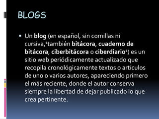 BLOGS

 Un blog (en español, sin comillas ni
  cursiva,1también bitácora, cuaderno de
  bitácora, ciberbitácora o ciberdiario1) es un
  sitio web periódicamente actualizado que
  recopila cronológicamente textos o artículos
  de uno o varios autores, apareciendo primero
  el más reciente, donde el autor conserva
  siempre la libertad de dejar publicado lo que
  crea pertinente.
 