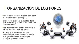 ORGANIZACIÓN DE LOS FOROS 
•Todos los docentes pueden convocar 
a sus alumnos a participar. 
•El docente evaluará la calidad de la 
participación y la tendrá en cuenta en 
la calificación 
•Los docentes coordinaran el inicio y 
fin de los foros con los colegas. 
•No hay que perder en ningún 
momento de vista que los alumnos 
son generalmente adultos que 
trabajan y tienen familia. 
 