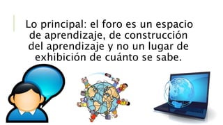 Lo principal: el foro es un espacio 
de aprendizaje, de construcción 
del aprendizaje y no un lugar de 
exhibición de cuánto se sabe. 

