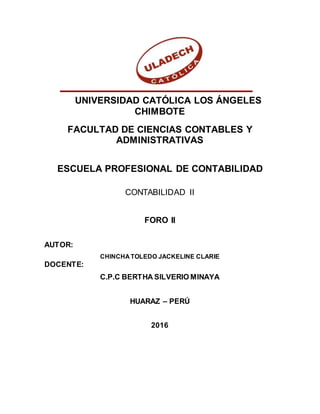 UNIVERSIDAD CATÓLICA LOS ÁNGELES
CHIMBOTE
FACULTAD DE CIENCIAS CONTABLES Y
ADMINISTRATIVAS
ESCUELA PROFESIONAL DE CONTABILIDAD
CONTABILIDAD II
FORO II
AUTOR:
CHINCHA TOLEDO JACKELINE CLARIE
DOCENTE:
C.P.C BERTHA SILVERIO MINAYA
HUARAZ – PERÚ
2016
 