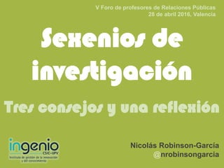 Sexenios de
investigación
Tres consejos y una reflexión
Nicolás Robinson-García
@nrobinsongarcia
V Foro de profesores de Relaciones Públicas
28 de abril 2016, Valencia
 