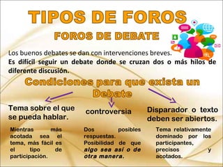 Los buenos debates se dan con intervenciones breves.
Es difícil seguir un debate donde se cruzan dos o más hilos de
diferente discusión.
Tema sobre el que
se pueda hablar.
controversia Disparador o texto
deben ser abiertos.
Mientras más
acotada sea el
tema, más fácil es
el tipo de
participación.
Dos posibles
respuestas.
Posibilidad de que
algo sea así o de
otra manera.
Tema relativamente
dominado por los
participantes,
precisos y
acotados.
 