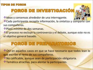 Ideas y consensos alrededor de una interrogante.
Cada participante recopila información, la sintetiza y comparte con
sus compañeros.
Plazo mínimo de dos semanas.
El proceso no excluye la controversia y el debate, aunque este no es
el objetivo general basado.
Útil en aquellos casos en que se hace necesario que todos lean lo
que escribe el resto de sus compañeros.
No calificable, aunque sean de participación obligatoria.
Temática atractiva, para alentar la participación.
 