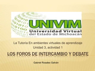 LOS FOROS DE INTERCAMBIO Y DEBATE
La Tutoría En ambientes virtuales de aprendizaje
Unidad 3, actividad 1
Gabriel Rosales Galván
 