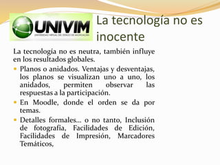 La tecnología no es
inocente
La tecnología no es neutra, también influye
en los resultados globales.
 Planos o anidados. Ventajas y desventajas,
los planos se visualizan uno a uno, los
anidados, permiten observar las
respuestas a la participación.
 En Moodle, donde el orden se da por
temas.
 Detalles formales… o no tanto, Inclusión
de fotografía, Facilidades de Edición,
Facilidades de Impresión, Marcadores
Temáticos,
 
