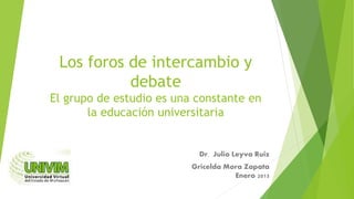 Los foros de intercambio y
debate
El grupo de estudio es una constante en
la educación universitaria
Dr. Julio Leyva Ruiz
Gricelda Mora Zapata
Enero 2015
 