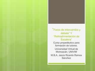 “Foros de intercambio y
debate” Y
“Retroalimentación de
Escalera”
Curso propedéutico para
formación de tutores.
Universidad Virtual de
Michoacán. UNIVIM
M.B.A. Jesús Ricardo Ramos
Sánchez
 