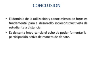 CONCLUSION
• El dominio de la utilización y conocimiento en foros es
fundamental para el desarrollo socioconstructivista del
estudiante a distancia.
• Es de suma importancia el echo de poder fomentar la
participación activa de manera de debate.
 