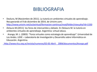 BIBLIOGRAFIA
• Dealuro, M (Noviembre de 2011). La tutoría en ambientes virtuales de aprendizaje.
Recuperando el 9 de diciembre de 2014, de Univim.com:
http://www.univim.net/aulavirtual/formacion-continua/mod/folder/view.php?id=1330
• Delauro M.(2011) los foros de intercambio y debate. En Delauro M. la tutoría en
ambientes virtuales de aprendizaje. Argentina: virtual educa.
• Arango, M. L. (2003): “Foros virtuales como estrategia de aprendizaje”. Universidad de
Los Andes. LIDIE – Laboratorio de Investigación y Desarrollo sobre Informática en
Educación. Argentina.
http://www.rlcu.org.ar/revista/numeros/02-02-Abril- 2004/documentos/Arango.pdf
 