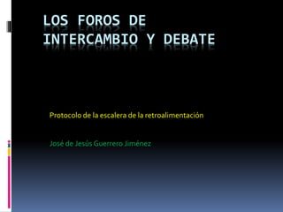 LOS FOROS DE
INTERCAMBIO Y DEBATE
Protocolo de la escalera de la retroalimentación
José de Jesús Guerrero Jiménez
 