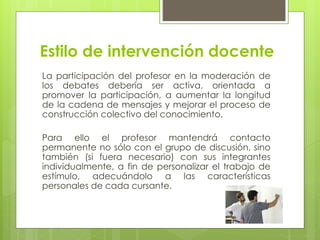Estilo de intervención docente
La participación del profesor en la moderación de
los debates debería ser activa, orientada a
promover la participación, a aumentar la longitud
de la cadena de mensajes y mejorar el proceso de
construcción colectivo del conocimiento.
Para ello el profesor mantendrá contacto
permanente no sólo con el grupo de discusión, sino
también (si fuera necesario) con sus integrantes
individualmente, a fin de personalizar el trabajo de
estímulo, adecuándolo a las características
personales de cada cursante.
 
