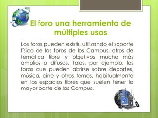El foro una herramienta de
múltiples usos
Los foros pueden existir, utilizando el soporte
físico de los foros de los Campus, otros de
temática libre y objetivos mucho más
amplios o difusos. Tales, por ejemplo, los
foros que pueden abrirse sobre deportes,
música, cine y otros temas, habitualmente
en los espacios libres que suelen tener la
mayor parte de los Campus.
 