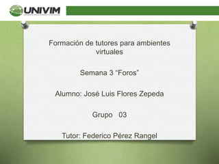 Formación de tutores para ambientes
virtuales
Semana 3 “Foros”
Alumno: José Luis Flores Zepeda
Grupo 03
Tutor: Federico Pérez Rangel
 