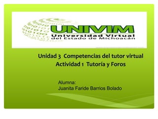 Curso de Formación de Tutores para ambientes Virtuales 
Unidad 3 Competencias del tutor virtual 
Actividad 1 Tutoría y Foros 
Alumna: 
Juanita Faride Barrios Bolado 
 