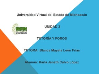 Universidad Virtual del Estado de Michoacán
UNIDAD 3
TUTORÍA Y FOROS
TUTORA: Blanca Mayela León Frías
Alumna: Karla Janeth Calvo López
 