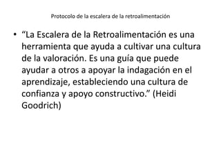 Protocolo de la escalera de la retroalimentación
• “La Escalera de la Retroalimentación es una
herramienta que ayuda a cultivar una cultura
de la valoración. Es una guía que puede
ayudar a otros a apoyar la indagación en el
aprendizaje, estableciendo una cultura de
confianza y apoyo constructivo.” (Heidi
Goodrich)
 