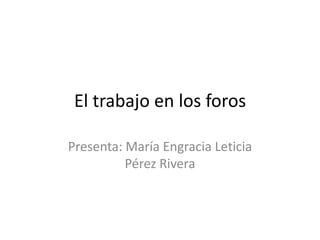 El trabajo en los foros
Presenta: María Engracia Leticia
Pérez Rivera
 