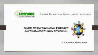 Curso de Formación de Tutores para las Licenciaturas
FOROS DE INTERCAMBIO Y DEBATE
RETROALIMENTACION EN ESCALA
Lic. Lizeth M. Pineda Yepes
 