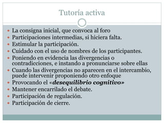 Tutoría activa
 La consigna inicial, que convoca al foro
 Participaciones intermedias, si hiciera falta.
 Estimular la participación.
 Cuidado con el uso de nombres de los participantes.
 Poniendo en evidencia las divergencias o
contradicciones, e instando a pronunciarse sobre ellas
 Cuando las divergencias no aparecen en el intercambio,
puede intervenir proponiendo otro enfoque
 Provocando el «desequilibrio cognitivo»
 Mantener encarrilado el debate.
 Participación de regulación.
 Participación de cierre.
 