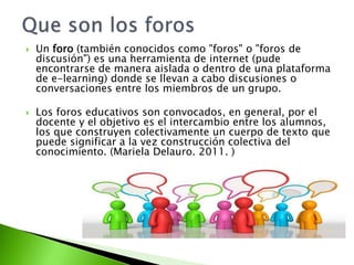  Un foro (también conocidos como "foros" o "foros de 
discusión") es una herramienta de internet (pude 
encontrarse de ma...