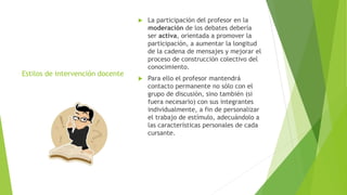 Estilos de intervención docente
 La participación del profesor en la
moderación de los debates debería
ser activa, orientada a promover la
participación, a aumentar la longitud
de la cadena de mensajes y mejorar el
proceso de construcción colectivo del
conocimiento.
 Para ello el profesor mantendrá
contacto permanente no sólo con el
grupo de discusión, sino también (si
fuera necesario) con sus integrantes
individualmente, a fin de personalizar
el trabajo de estímulo, adecuándolo a
las características personales de cada
cursante.
 