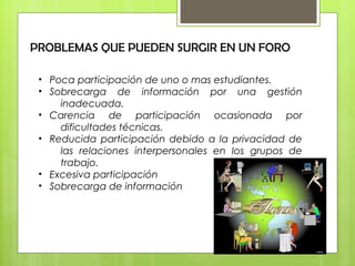 PROBLEMAS QUE PUEDEN SURGIR EN UN FORO
• Poca participación de uno o mas estudiantes.
• Sobrecarga de información por una gestión
inadecuada.
• Carencia de participación ocasionada por
dificultades técnicas.
• Reducida participación debido a la privacidad de
las relaciones interpersonales en los grupos de
trabajo.
• Excesiva participación
• Sobrecarga de información
 
