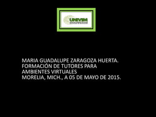 MARIA GUADALUPE ZARAGOZA HUERTA.
FORMACIÓN DE TUTORES PARA
AMBIENTES VIRTUALES
MORELIA, MICH., A 05 DE MAYO DE 2015.
 