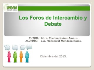 Los Foros de Intercambio y
Debate
TUTOR: Mtra. Thelma Nuñez Amaro.
ALUMNA: L.A. Monserrat Mendoza Rojas.
Diciembre del 2015.
 