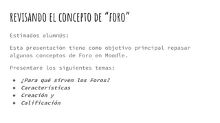 revisando el concepto de “foro”
Estimados alumn@s:
Esta presentación tiene como objetivo principal repasar
algunos conceptos de Foro en Moodle.
Presentaré los siguientes temas:
● ¿Para qué sirven los Foros?
● Características
● Creación y
● Calificación
 