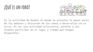 ¿Qué es un foro?
Es la actividad de Moodle en donde se presenta la mayor parte
de los debates y discusión de los temas a desarrollar en un
curso. Al ser una actividad asincrónica, permite a los
alumnos participar en el lugar y tiempo que tengan
disponible.
 