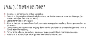 ¿Para qué sirven los foros?
O Ejercitar el pensamiento crítico y creativo
O Favorecer la participación real del alumnado sin limitaciones de espacio ni tiempo (se
puede participar fuera de las aulas).
O Coordinar trabajos en equipo.
O Ahorrar tiempo como profesor/a al responder a preguntas o aclarar dudas que pueden ser
generales.
O Como medio para conocerse mejor y de entender y valorar las diferencias (en este caso, a
través de un foro social).
O Forzar al estudiante a escribir y a ordenar su pensamiento de manera autónoma.
O Potenciar el aprendizaje entre iguales mediante la interacción.
 