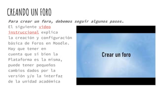 CREANDO UN FORO
Para crear un foro, debemos seguir algunos pasos.
El siguiente video
instruccional explica
la creación y configuración
básica de Foros en Moodle.
Hay que tener en
cuenta que si bien la
Plataforma es la misma,
puede tener pequeños
cambios dados por la
versión y/o la interfaz
de la unidad académica
 