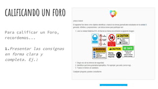 calificando un foro
Para calificar un Foro,
recordemos...
1.Presentar las consignas
en forma clara y
completa. Ej.:
 