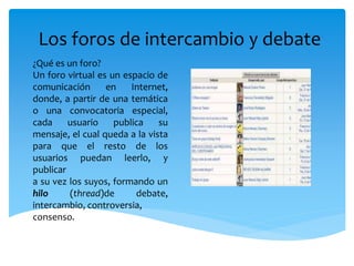 Los foros de intercambio y debate
¿Qué es un foro?
Un foro virtual es un espacio de
comunicación en Internet,
donde, a partir de una temática
o una convocatoria especial,
cada usuario publica su
mensaje, el cual queda a la vista
para que el resto de los
usuarios puedan leerlo, y
publicar
a su vez los suyos, formando un
hilo (thread)de debate,
intercambio, controversia,
consenso.
 