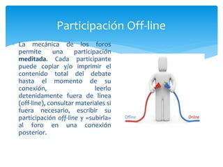 Participación Off-line
 La mecánica de los foros
permite una participación
meditada. Cada participante
puede copiar y/o imprimir el
contenido total del debate
hasta el momento de su
conexión, leerlo
detenidamente fuera de línea
(off-line), consultar materiales si
fuera necesario, escribir su
participación off-line y «subirla»
al foro en una conexión
posterior.
 