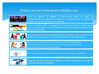 El foro: una herramienta de múltiples usos
Foros de debate: El debate o controversia pone en juego la
contraposición de opiniones o ideas, la comparación de las hipótesis
propias con la de los otros participantes
Foros de construcción o investigación: En este tipo de foros se intenta que el
grupo construya ideas y consensos alrededor de un interrogante planteado en la
consigna convocante.
Foros preparatorios de actividades: Es útil en aquellos casos en que se hace
necesario que todos lean lo que escribe el resto de sus compañeros.
Foros de consenso en el trabajo: Como espacio de comunicación todos/todos,
es un recurso ideal para buscar consensos, acuerdos, debatir e intercambiar en
el proceso de elaboración colectiva de trabajos.
Foros de presentación: Para presentarse frente al docente y compañeros
Foros de consulta: Destinados a realizar consultas "en público" que podrán
responder docentes y alumnos
 