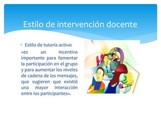 Estilo de intervención docente
 Estilo de tutoría activa:
«es un incentivo
importante para fomentar
la participación en el grupo
y para aumentar los niveles
de cadena de los mensajes,
que sugieren que existió
una mayor interacción
entre los participantes».
 
