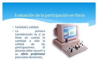 Evaluación de la participación en foros
 Cantidad y calidad:
 La primera
consideración es si se
tiene en cuenta la
cantidad o sólo la
calidad de las
participaciones. El
docente debe recurrir a
su oficio profesional
para estas decisiones,
 