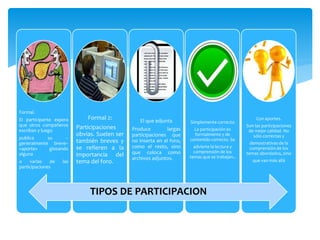 Formal.
El participante espera
que otros compañeros
escriban y luego
publica su --
generalmente breve--
«aporte» glosando
alguna
o varias de las
participaciones
Formal 2:
Participaciones
obvias. Suelen ser
también breves y
se refieren a la
importancia del
tema del foro.
El que adjunta
Produce largas
participaciones que
no inserta en el foro,
como el resto, sino
que coloca como
archivos adjuntos.
Simplemente correcto
La participación es
formalmente y de
contenido correcto. Se
advierte la lectura y
comprensión de los
temas que se trabajan..
Con aportes.
Son las participaciones
de mejor calidad. No
sólo correctas y
demostrativas de la
comprensión de los
temas abordados, sino
que van más allá
TIPOS DE PARTICIPACION
 