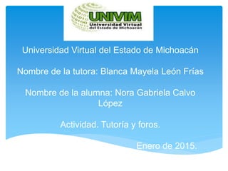 Universidad Virtual del Estado de Michoacán
Nombre de la tutora: Blanca Mayela León Frías
Nombre de la alumna: Nora Gabriela Calvo
López
Actividad. Tutoría y foros.
Enero de 2015.
 