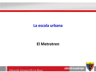 La escala urbana 
El Metrotren 
Eduardo Verano De La Rosa 
 