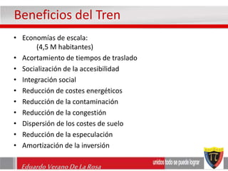 Beneficios del Tren 
• Economías de escala: 
(4,5 M habitantes) 
• Acortamiento de tiempos de traslado 
• Socialización de la accesibilidad 
• Integración social 
• Reducción de costes energéticos 
• Reducción de la contaminación 
• Reducción de la congestión 
• Dispersión de los costes de suelo 
• Reducción de la especulación 
• Amortización de la inversión 
Eduardo Verano De La Rosa 
 