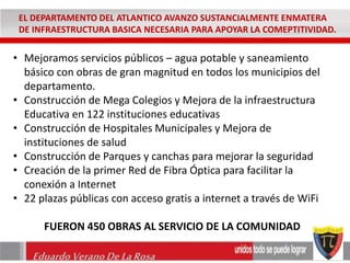 EL DEPARTAMENTO DEL ATLANTICO AVANZO SUSTANCIALMENTE ENMATERA 
DE INFRAESTRUCTURA BASICA NECESARIA PARA APOYAR LA COMEPTITIVIDAD. 
• Mejoramos servicios públicos – agua potable y saneamiento 
básico con obras de gran magnitud en todos los municipios del 
departamento. 
• Construcción de Mega Colegios y Mejora de la infraestructura 
Educativa en 122 instituciones educativas 
• Construcción de Hospitales Municipales y Mejora de 
instituciones de salud 
• Construcción de Parques y canchas para mejorar la seguridad 
• Creación de la primer Red de Fibra Óptica para facilitar la 
conexión a Internet 
• 22 plazas públicas con acceso gratis a internet a través de WiFi 
FUERON 450 OBRAS AL SERVICIO DE LA COMUNIDAD 
Eduardo Verano De La Rosa 
 