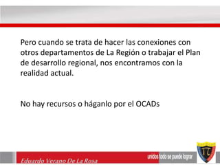 Pero cuando se trata de hacer las conexiones con 
otros departamentos de La Región o trabajar el Plan 
de desarrollo regional, nos encontramos con la 
realidad actual. 
No hay recursos o háganlo por el OCADs 
Eduardo Verano De La Rosa 
 