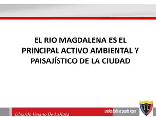 EL RIO MAGDALENA ES EL 
PRINCIPAL ACTIVO AMBIENTAL Y 
PAISAJÍSTICO DE LA CIUDAD 
Eduardo Verano De La Rosa 
 