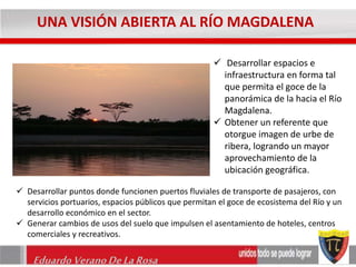 UNA VISIÓN ABIERTA AL RÍO MAGDALENA 
Eduardo Verano De La Rosa 
 Desarrollar espacios e 
infraestructura en forma tal 
que permita el goce de la 
panorámica de la hacia el Río 
Magdalena. 
 Obtener un referente que 
otorgue imagen de urbe de 
ribera, logrando un mayor 
aprovechamiento de la 
ubicación geográfica. 
 Desarrollar puntos donde funcionen puertos fluviales de transporte de pasajeros, con 
servicios portuarios, espacios públicos que permitan el goce de ecosistema del Río y un 
desarrollo económico en el sector. 
 Generar cambios de usos del suelo que impulsen el asentamiento de hoteles, centros 
comerciales y recreativos. 
 