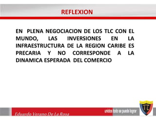 REFLEXION 
EN PLENA NEGOCIACION DE LOS TLC CON EL 
MUNDO, LAS INVERSIONES EN LA 
INFRAESTRUCTURA DE LA REGION CARIBE ES 
PRECARIA Y NO CORRESPONDE A LA 
DINAMICA ESPERADA DEL COMERCIO 
Eduardo Verano De La Rosa 
 