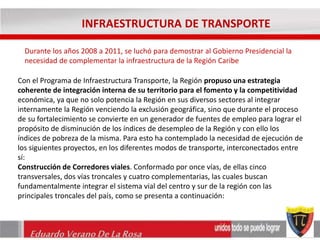 INFRAESTRUCTURA DE TRANSPORTE 
Durante los años 2008 a 2011, se luchó para demostrar al Gobierno Presidencial la 
necesidad de complementar la infraestructura de la Región Caribe 
Con el Programa de Infraestructura Transporte, la Región propuso una estrategia 
coherente de integración interna de su territorio para el fomento y la competitividad 
económica, ya que no solo potencia la Región en sus diversos sectores al integrar 
internamente la Región venciendo la exclusión geográfica, sino que durante el proceso 
de su fortalecimiento se convierte en un generador de fuentes de empleo para lograr el 
propósito de disminución de los índices de desempleo de la Región y con ello los 
índices de pobreza de la misma. Para esto ha contemplado la necesidad de ejecución de 
los siguientes proyectos, en los diferentes modos de transporte, interconectados entre 
sí: 
Construcción de Corredores viales. Conformado por once vías, de ellas cinco 
transversales, dos vías troncales y cuatro complementarias, las cuales buscan 
fundamentalmente integrar el sistema vial del centro y sur de la región con las 
principales troncales del país, como se presenta a continuación: 
Eduardo Verano De La Rosa 
 