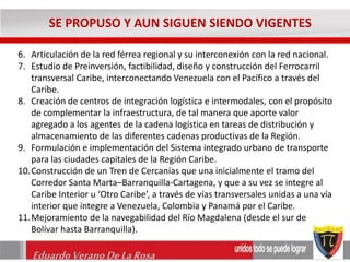 SE PROPUSO Y AUN SIGUEN SIENDO VIGENTES 
6. Articulación de la red férrea regional y su interconexión con la red nacional. 
7. Estudio de Preinversión, factibilidad, diseño y construcción del Ferrocarril 
transversal Caribe, interconectando Venezuela con el Pacífico a través del 
Caribe. 
8. Creación de centros de integración logística e intermodales, con el propósito 
de complementar la infraestructura, de tal manera que aporte valor 
agregado a los agentes de la cadena logística en tareas de distribución y 
almacenamiento de las diferentes cadenas productivas de la Región. 
9. Formulación e implementación del Sistema integrado urbano de transporte 
para las ciudades capitales de la Región Caribe. 
10.Construcción de un Tren de Cercanías que una inicialmente el tramo del 
Corredor Santa Marta–Barranquilla-Cartagena, y que a su vez se integre al 
Caribe Interior u ‘Otro Caribe’, a través de vías transversales unidas a una vía 
interior que integre a Venezuela, Colombia y Panamá por el Caribe. 
11.Mejoramiento de la navegabilidad del Río Magdalena (desde el sur de 
Bolívar hasta Barranquilla). 
Eduardo Verano De La Rosa 
 